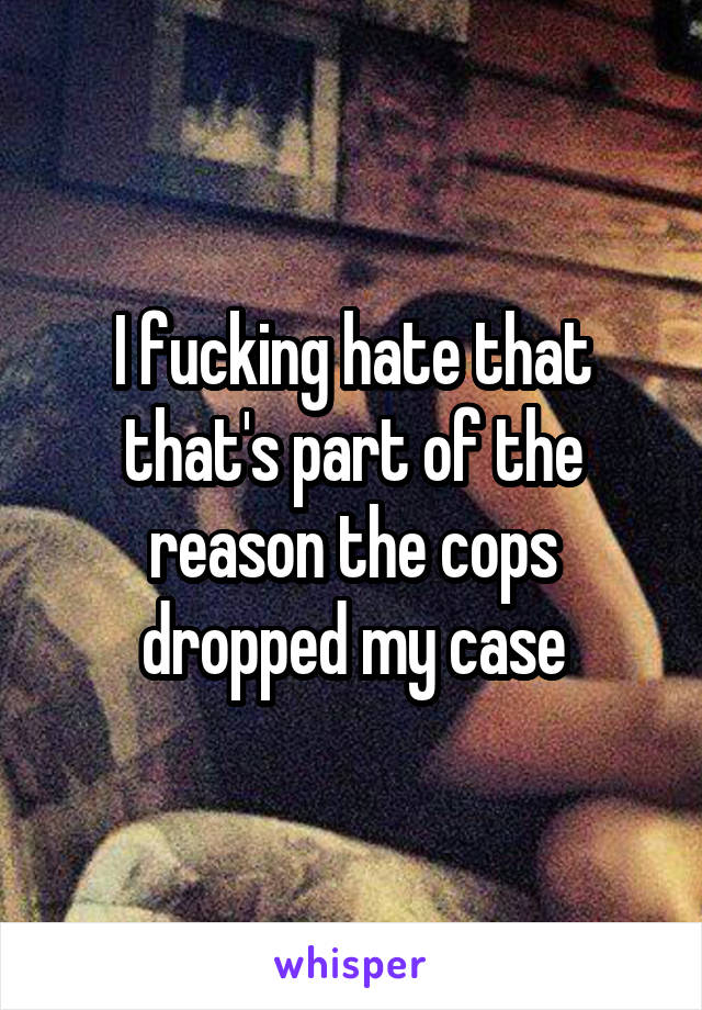 I fucking hate that that's part of the reason the cops dropped my case