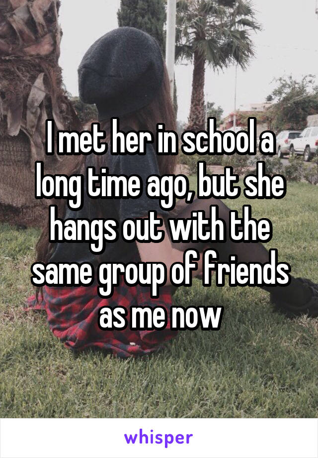 I met her in school a long time ago, but she hangs out with the same group of friends as me now
