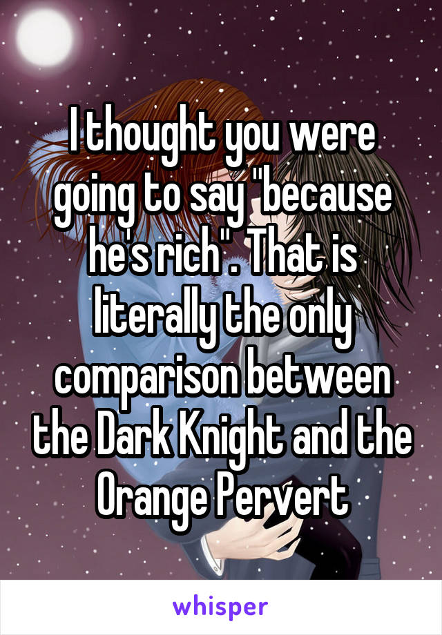 I thought you were going to say "because he's rich". That is literally the only comparison between the Dark Knight and the Orange Pervert