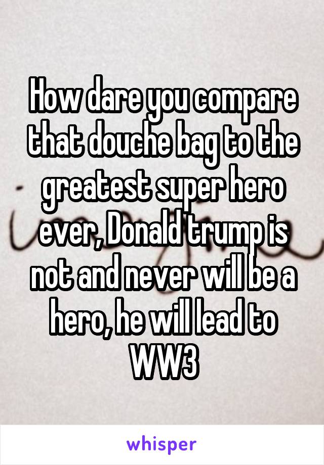 How dare you compare that douche bag to the greatest super hero ever, Donald trump is not and never will be a hero, he will lead to WW3