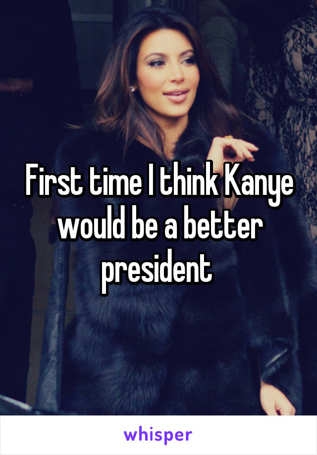 First time I think Kanye would be a better president 