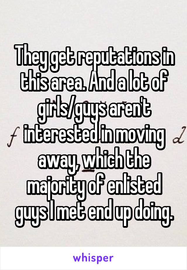 They get reputations in this area. And a lot of girls/guys aren't interested in moving away, which the majority of enlisted guys I met end up doing.