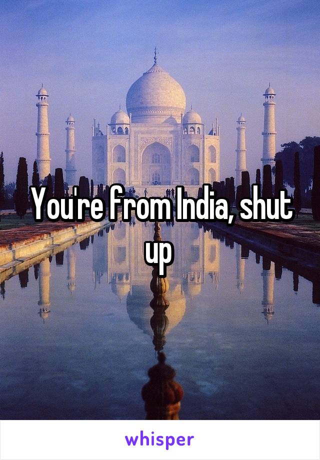 You're from India, shut up 