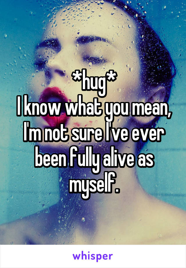 *hug*
I know what you mean, I'm not sure I've ever been fully alive as myself.