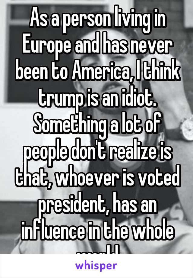 As a person living in Europe and has never been to America, I think trump is an idiot. Something a lot of people don't realize is that, whoever is voted president, has an influence in the whole world