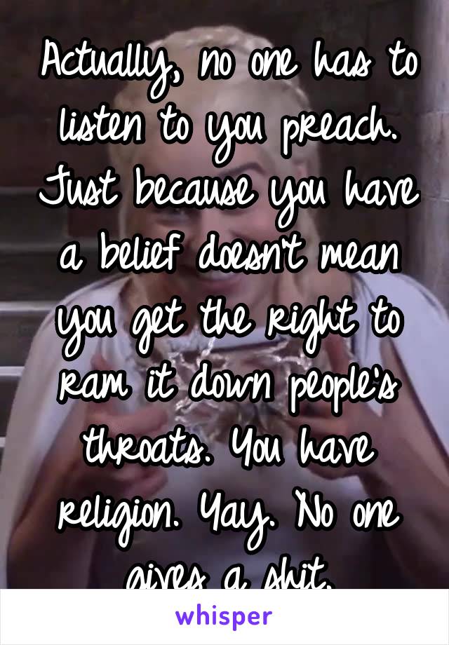 Actually, no one has to listen to you preach. Just because you have a belief doesn't mean you get the right to ram it down people's throats. You have religion. Yay. No one gives a shit.