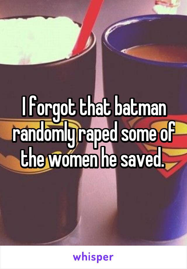 I forgot that batman randomly raped some of the women he saved. 