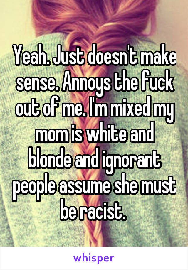 Yeah. Just doesn't make sense. Annoys the fuck out of me. I'm mixed my mom is white and blonde and ignorant people assume she must be racist. 