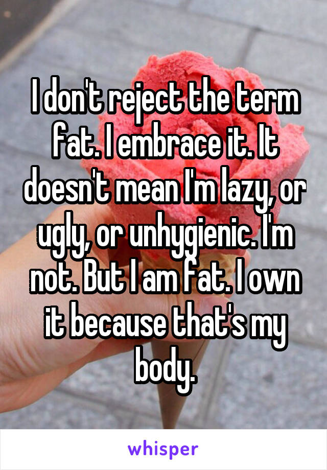 I don't reject the term fat. I embrace it. It doesn't mean I'm lazy, or ugly, or unhygienic. I'm not. But I am fat. I own it because that's my body.