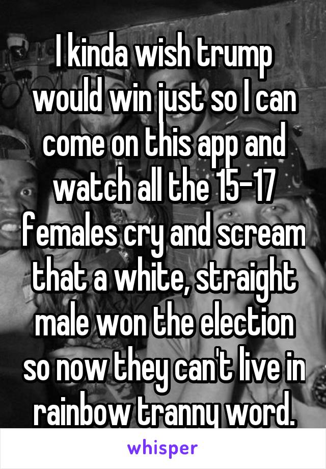 I kinda wish trump would win just so I can come on this app and watch all the 15-17 females cry and scream that a white, straight male won the election so now they can't live in rainbow tranny word.