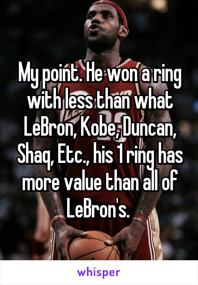 My point. He won a ring with less than what LeBron, Kobe, Duncan, Shaq, Etc., his 1 ring has more value than all of LeBron's. 