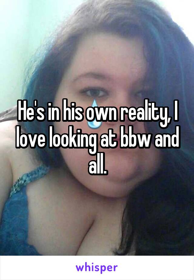 He's in his own reality, I love looking at bbw and all.