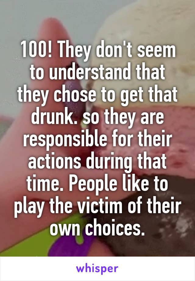 100! They don't seem to understand that they chose to get that drunk. so they are responsible for their actions during that time. People like to play the victim of their own choices.