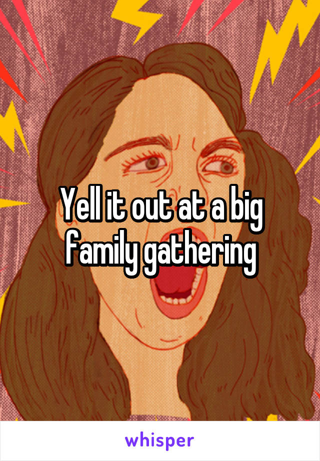 Yell it out at a big family gathering