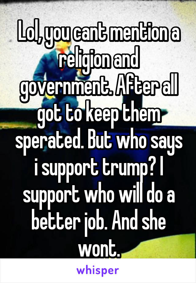 Lol, you cant mention a religion and government. After all got to keep them sperated. But who says i support trump? I support who will do a better job. And she wont.