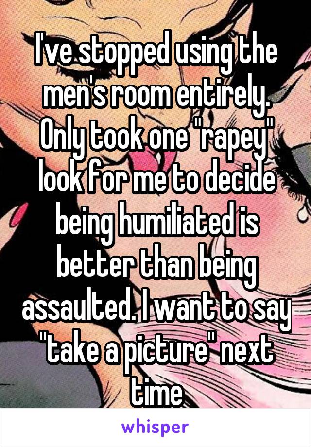 I've stopped using the men's room entirely. Only took one "rapey" look for me to decide being humiliated is better than being assaulted. I want to say "take a picture" next time