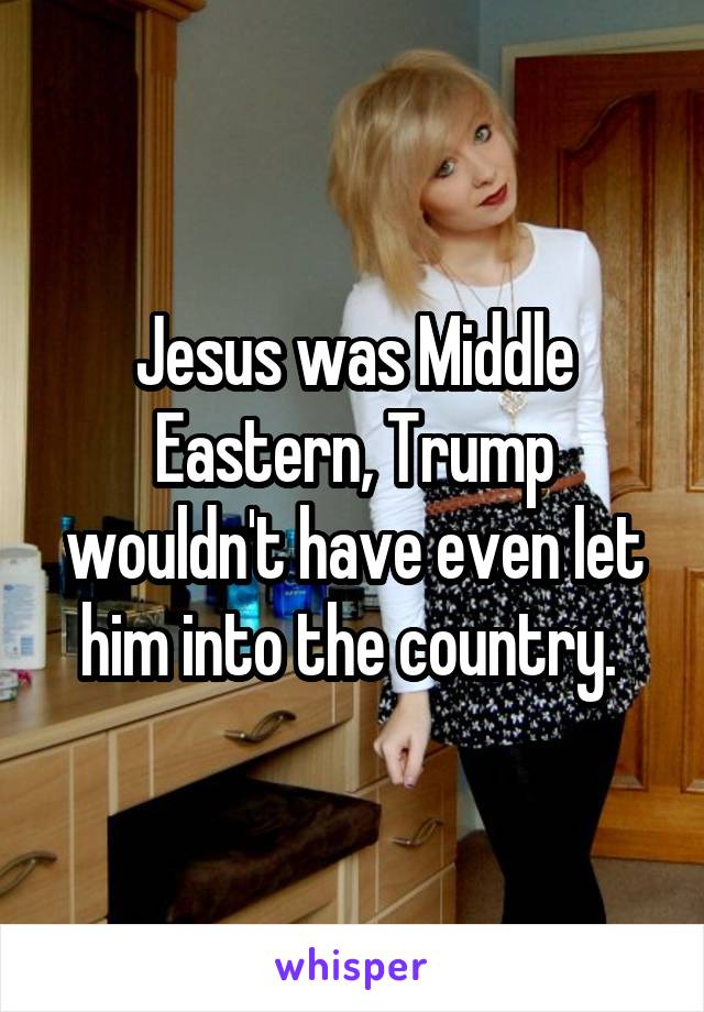 Jesus was Middle Eastern, Trump wouldn't have even let him into the country. 
