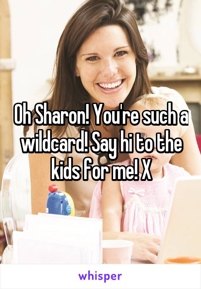 Oh Sharon! You're such a wildcard! Say hi to the kids for me! X
