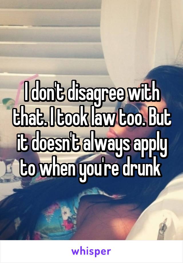 I don't disagree with that. I took law too. But it doesn't always apply to when you're drunk 