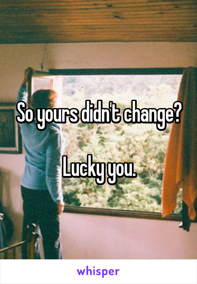 So yours didn't change?

Lucky you.