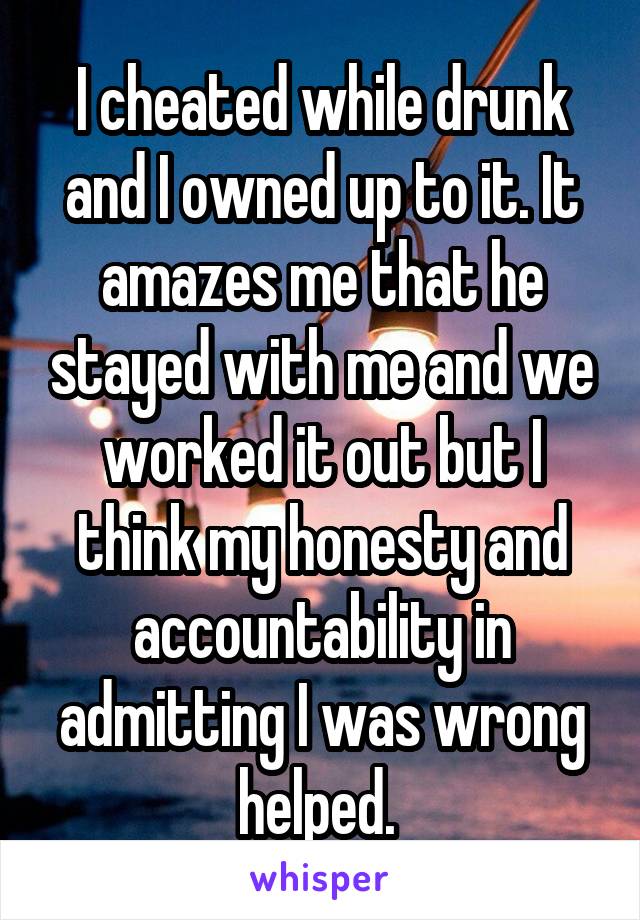 I cheated while drunk and I owned up to it. It amazes me that he stayed with me and we worked it out but I think my honesty and accountability in admitting I was wrong helped. 
