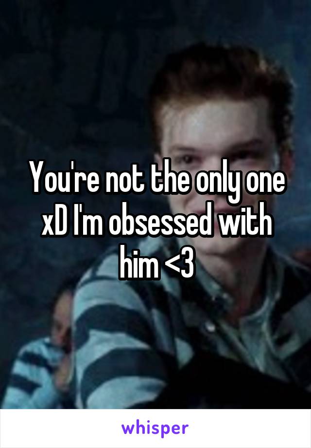 You're not the only one xD I'm obsessed with him <3