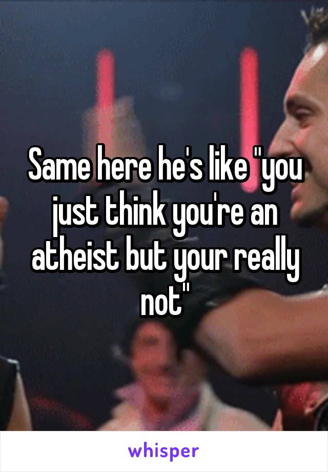 Same here he's like "you just think you're an atheist but your really not"