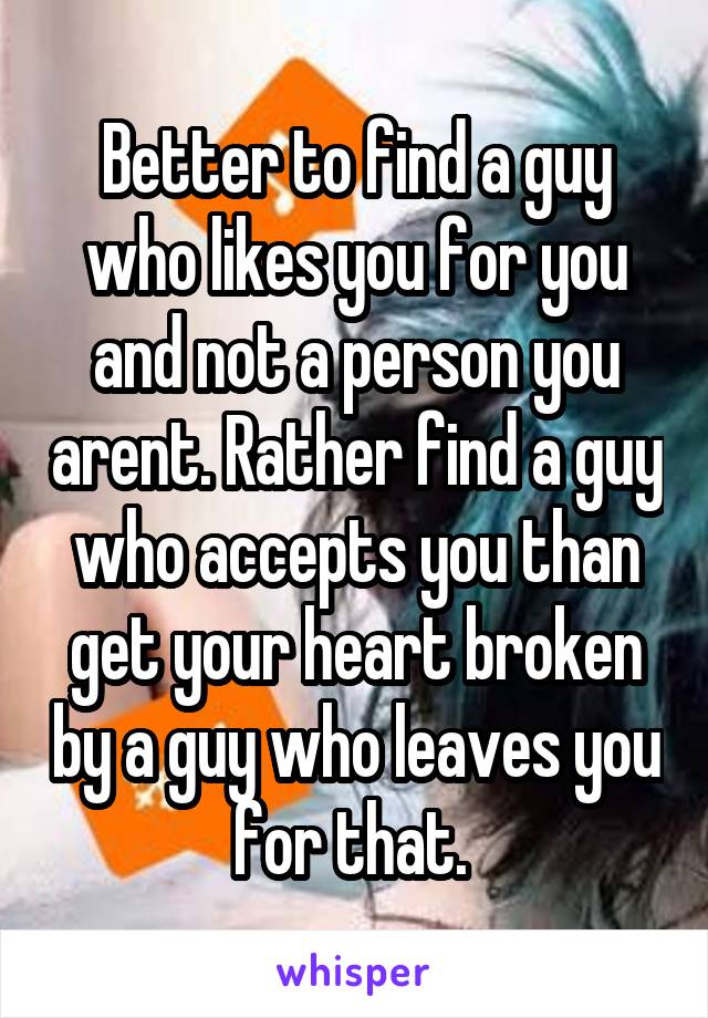 Better to find a guy who likes you for you and not a person you arent. Rather find a guy who accepts you than get your heart broken by a guy who leaves you for that. 