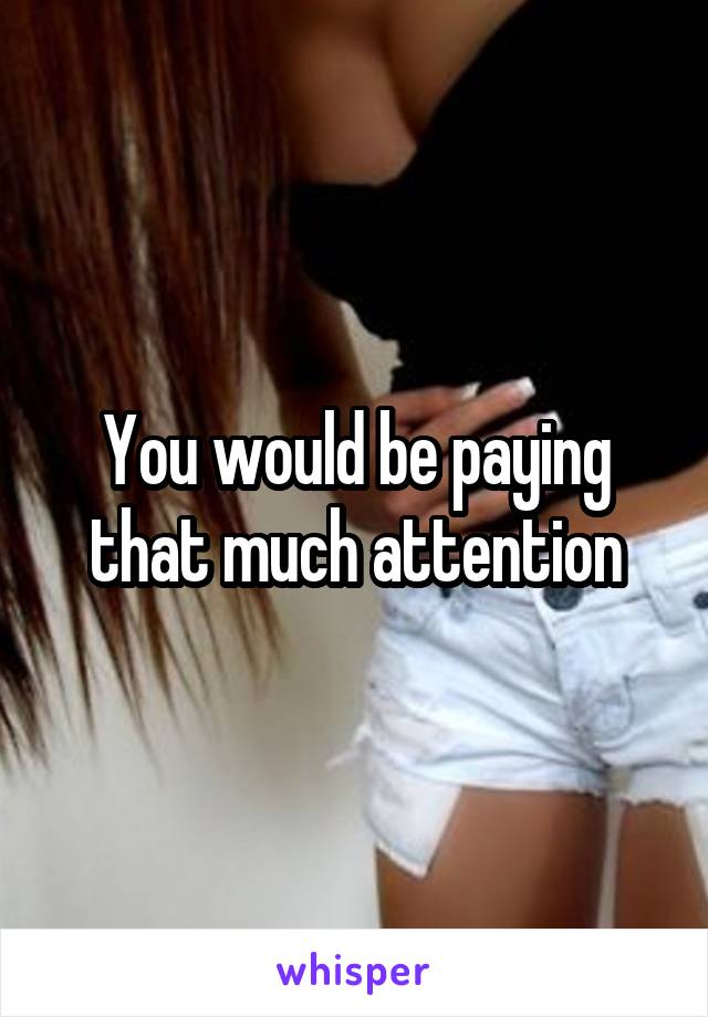 You would be paying that much attention