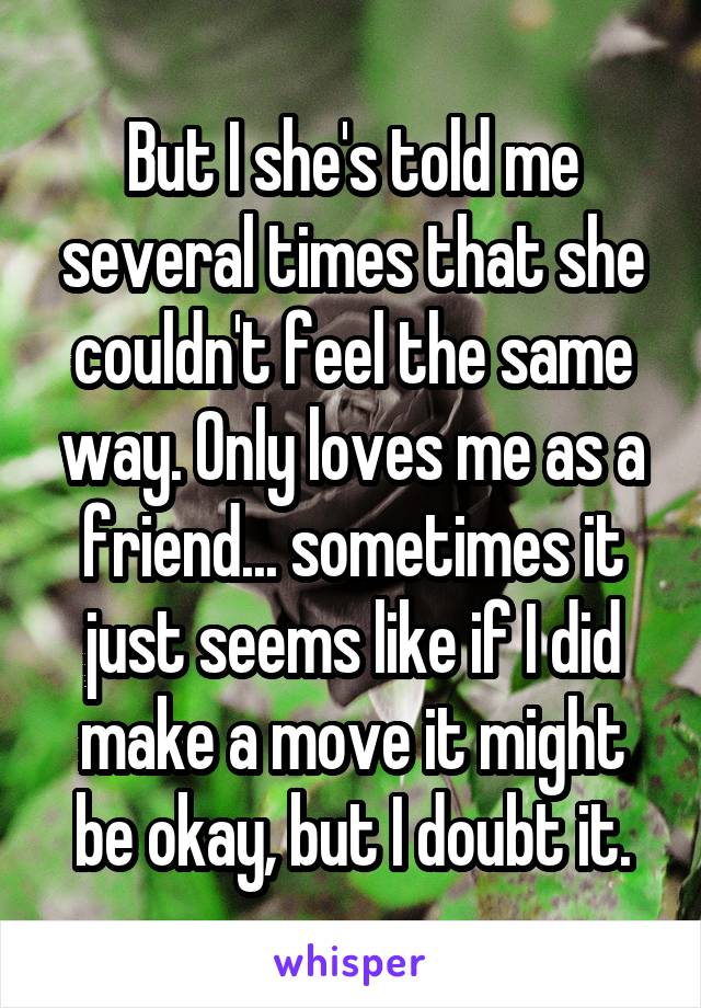 But I she's told me several times that she couldn't feel the same way. Only loves me as a friend... sometimes it just seems like if I did make a move it might be okay, but I doubt it.