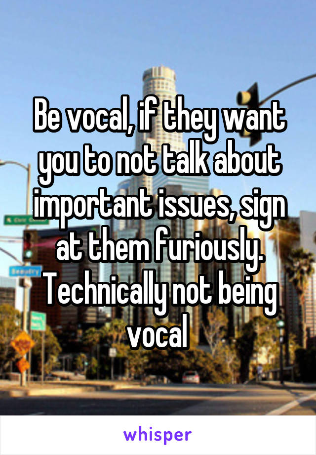 Be vocal, if they want you to not talk about important issues, sign at them furiously. Technically not being vocal 