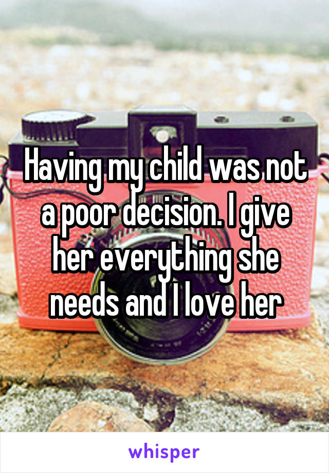 Having my child was not a poor decision. I give her everything she needs and I love her