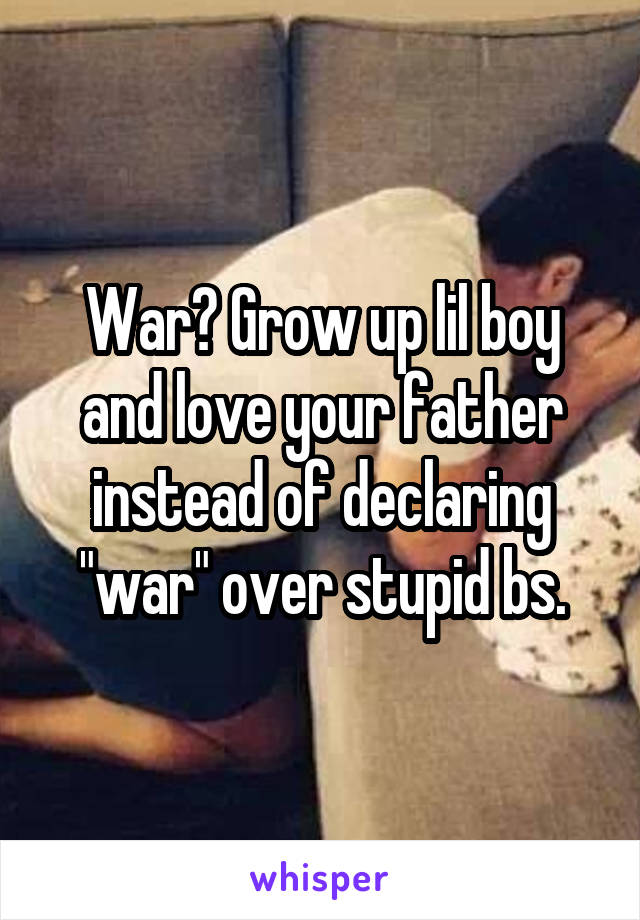 War? Grow up lil boy and love your father instead of declaring "war" over stupid bs.