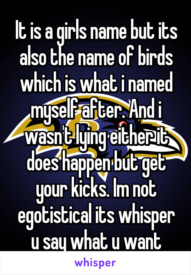 It is a girls name but its also the name of birds which is what i named myself after. And i wasn't lying either it does happen but get your kicks. Im not egotistical its whisper u say what u want