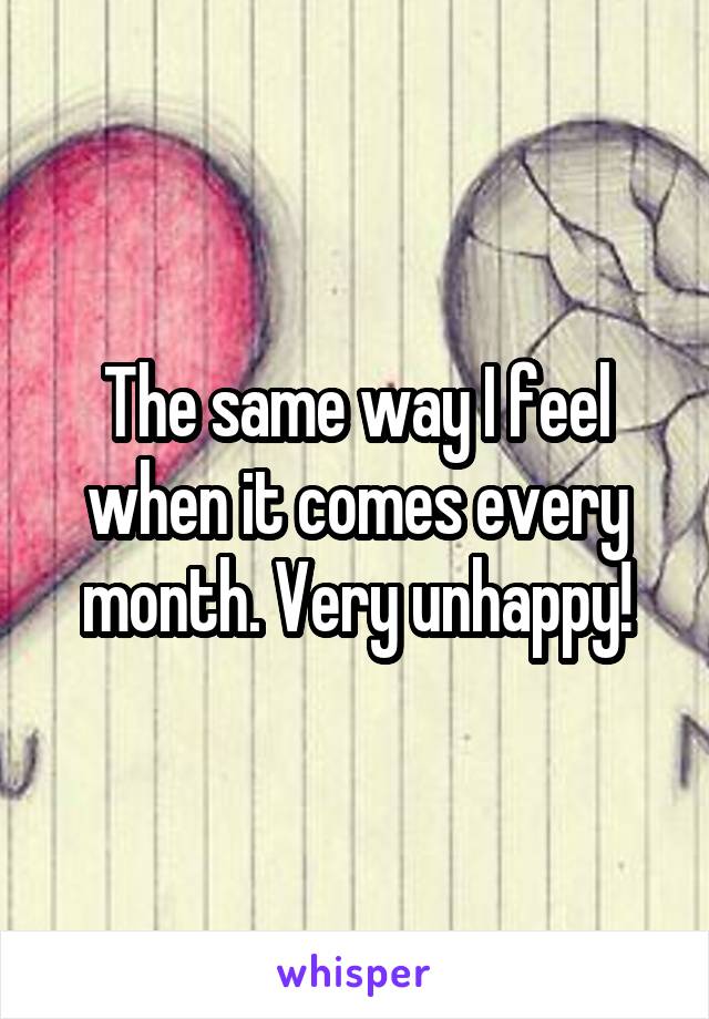 The same way I feel when it comes every month. Very unhappy!