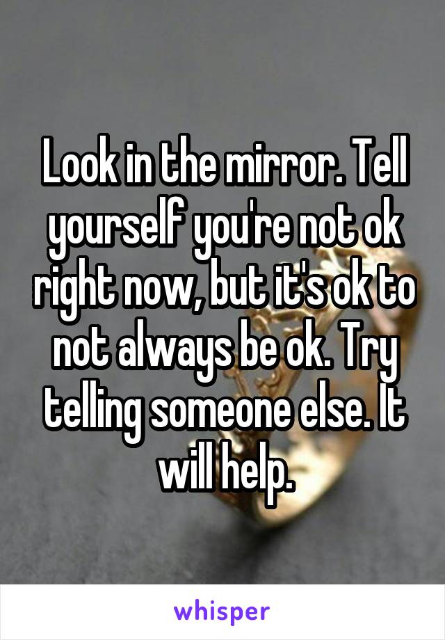 Look in the mirror. Tell yourself you're not ok right now, but it's ok to not always be ok. Try telling someone else. It will help.