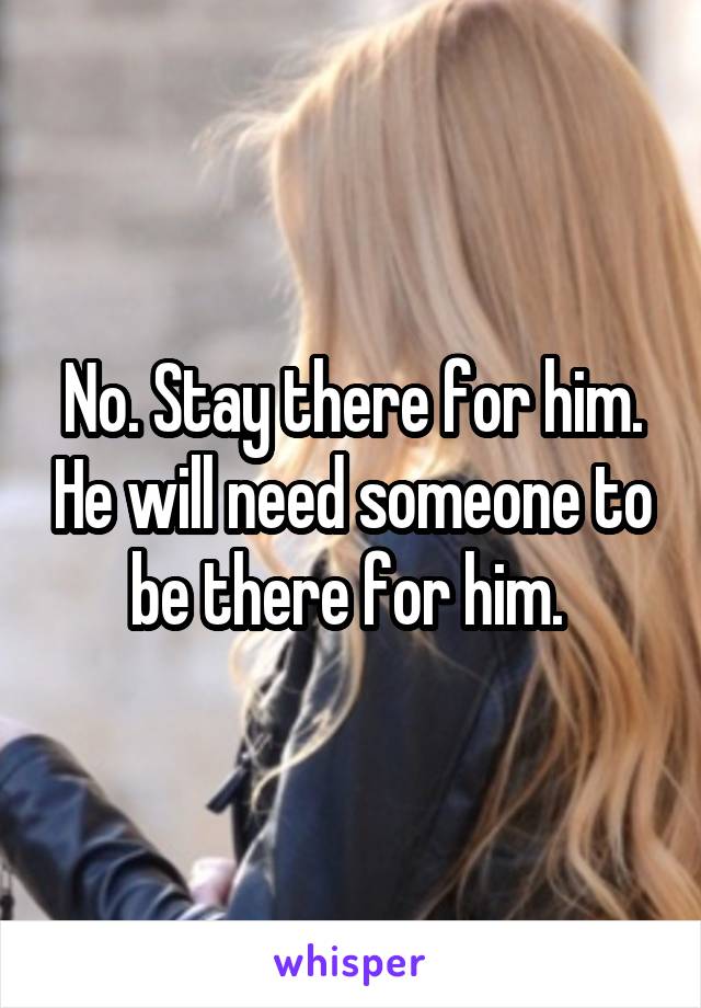 No. Stay there for him. He will need someone to be there for him. 