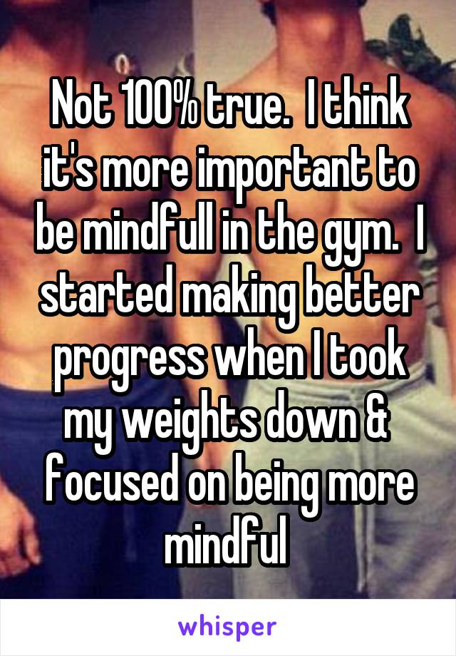 Not 100% true.  I think it's more important to be mindfull in the gym.  I started making better progress when I took my weights down &  focused on being more mindful 
