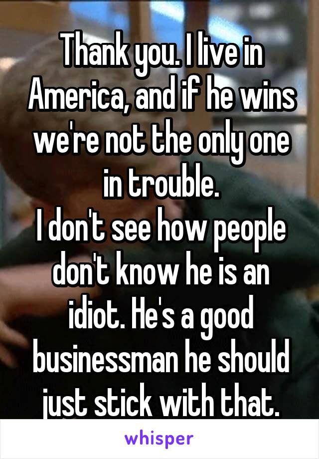 Thank you. I live in America, and if he wins we're not the only one in trouble.
I don't see how people don't know he is an idiot. He's a good businessman he should just stick with that.