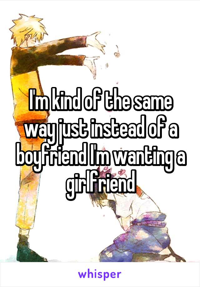 I'm kind of the same way just instead of a boyfriend I'm wanting a girlfriend