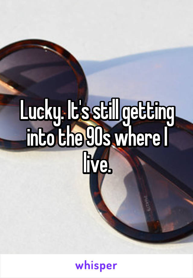 Lucky. It's still getting into the 90s where I live.
