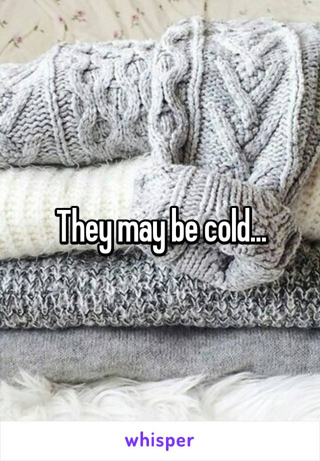 They may be cold...