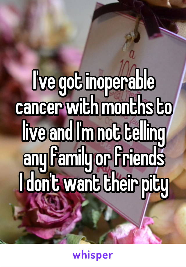 I've got inoperable cancer with months to live and I'm not telling any family or friends
I don't want their pity