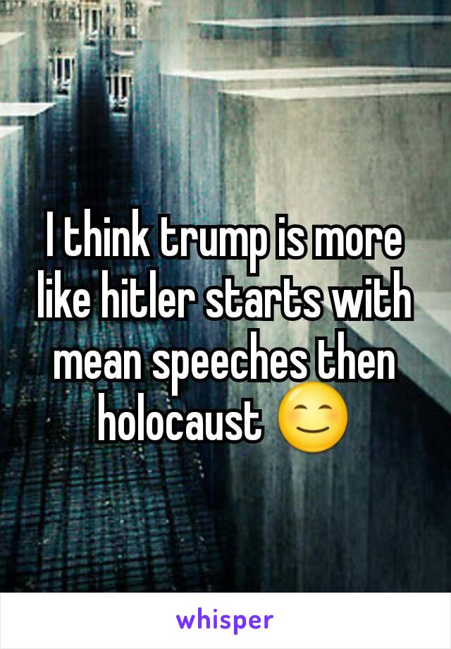 I think trump is more like hitler starts with mean speeches then holocaust 😊