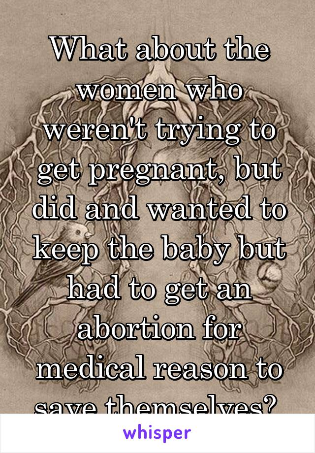 What about the women who weren't trying to get pregnant, but did and wanted to keep the baby but had to get an abortion for medical reason to save themselves? 