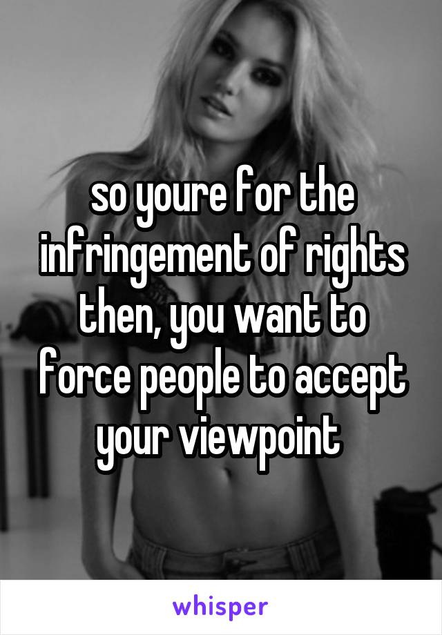 so youre for the infringement of rights then, you want to force people to accept your viewpoint 