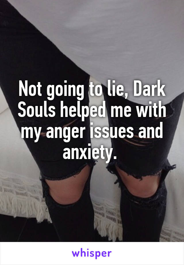 Not going to lie, Dark Souls helped me with my anger issues and anxiety. 
