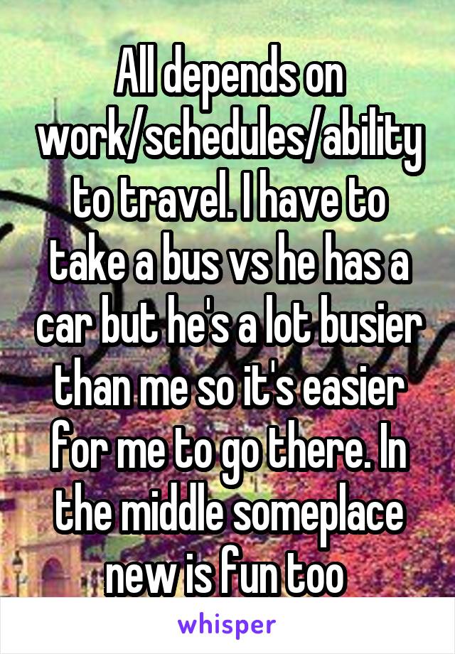 All depends on work/schedules/ability to travel. I have to take a bus vs he has a car but he's a lot busier than me so it's easier for me to go there. In the middle someplace new is fun too 