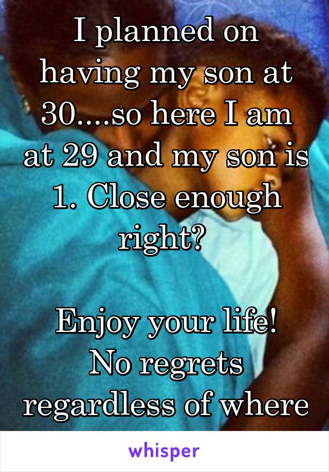 I planned on having my son at 30....so here I am at 29 and my son is 1. Close enough right? 

Enjoy your life! No regrets regardless of where life takes you.