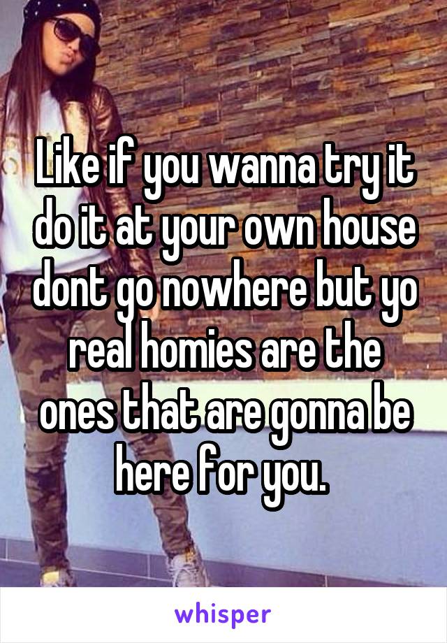 Like if you wanna try it do it at your own house dont go nowhere but yo real homies are the ones that are gonna be here for you. 